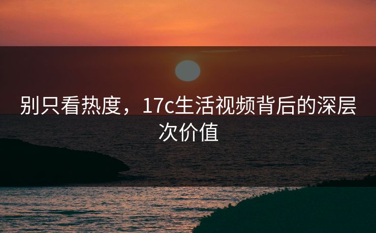 别只看热度，17c生活视频背后的深层次价值